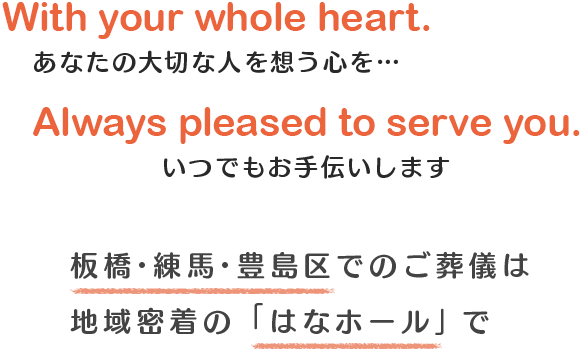 With your whole heart. あなたの大切な人を想う心を… Always pleased to serve you.いつでもお手伝いします板橋・練馬・豊島区でのご葬儀は地域密着の「はなホール」で